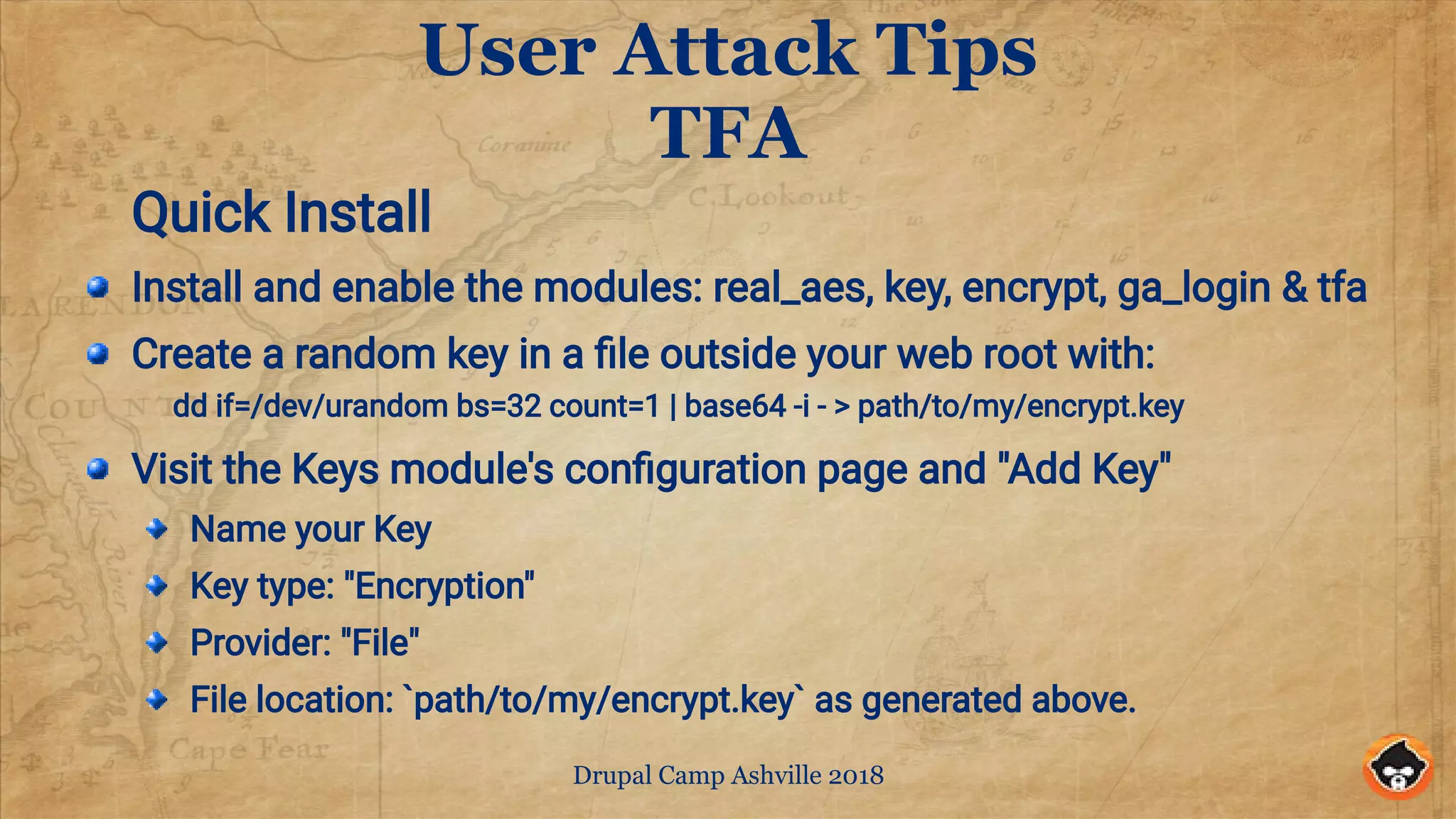 Drupal Camp Ashville 2018
User Attack Tips
TFA
Quick Install
Install and enable the modules: real_aes, key, encrypt, ga_login & tfa
Create a random key in a file outside your web root with:
dd if=/dev/urandom bs=32 count=1 | base64 -i - > path/to/my/encrypt.key
Visit the Keys module's configuration page and "Add Key"
Name your Key
Key type: "Encryption"
Provider: "File"
File location: `path/to/my/encrypt.key` as generated above.
 