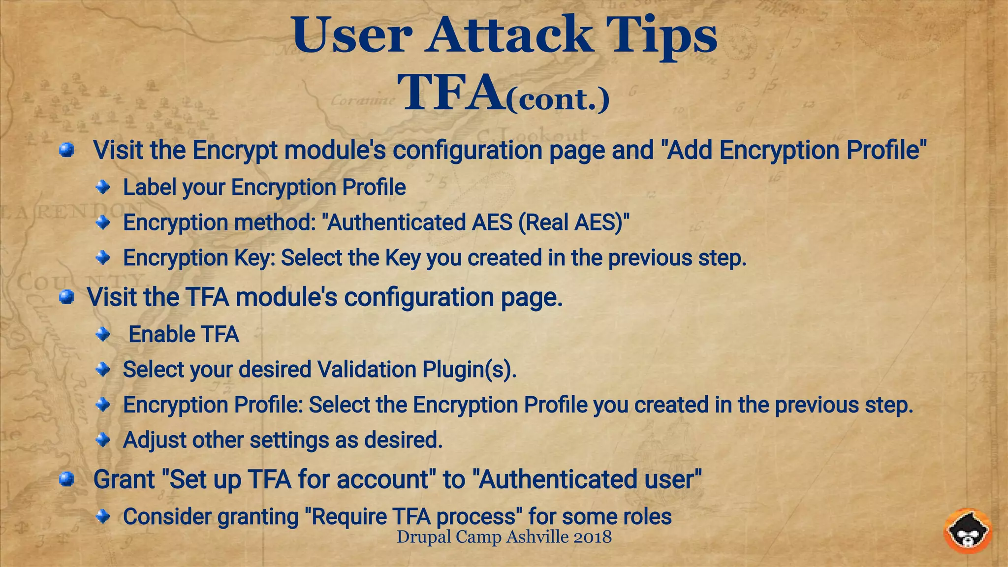 Drupal Camp Ashville 2018
User Attack Tips
TFA(cont.)
Visit the Encrypt module's configuration page and "Add Encryption Profile"
Label your Encryption Profile
Encryption method: "Authenticated AES (Real AES)"
Encryption Key: Select the Key you created in the previous step.
Visit the TFA module's configuration page.
Enable TFA
Select your desired Validation Plugin(s).
Encryption Profile: Select the Encryption Profile you created in the previous step.
Adjust other settings as desired.
Grant "Set up TFA for account" to "Authenticated user"
Consider granting "Require TFA process" for some roles
 