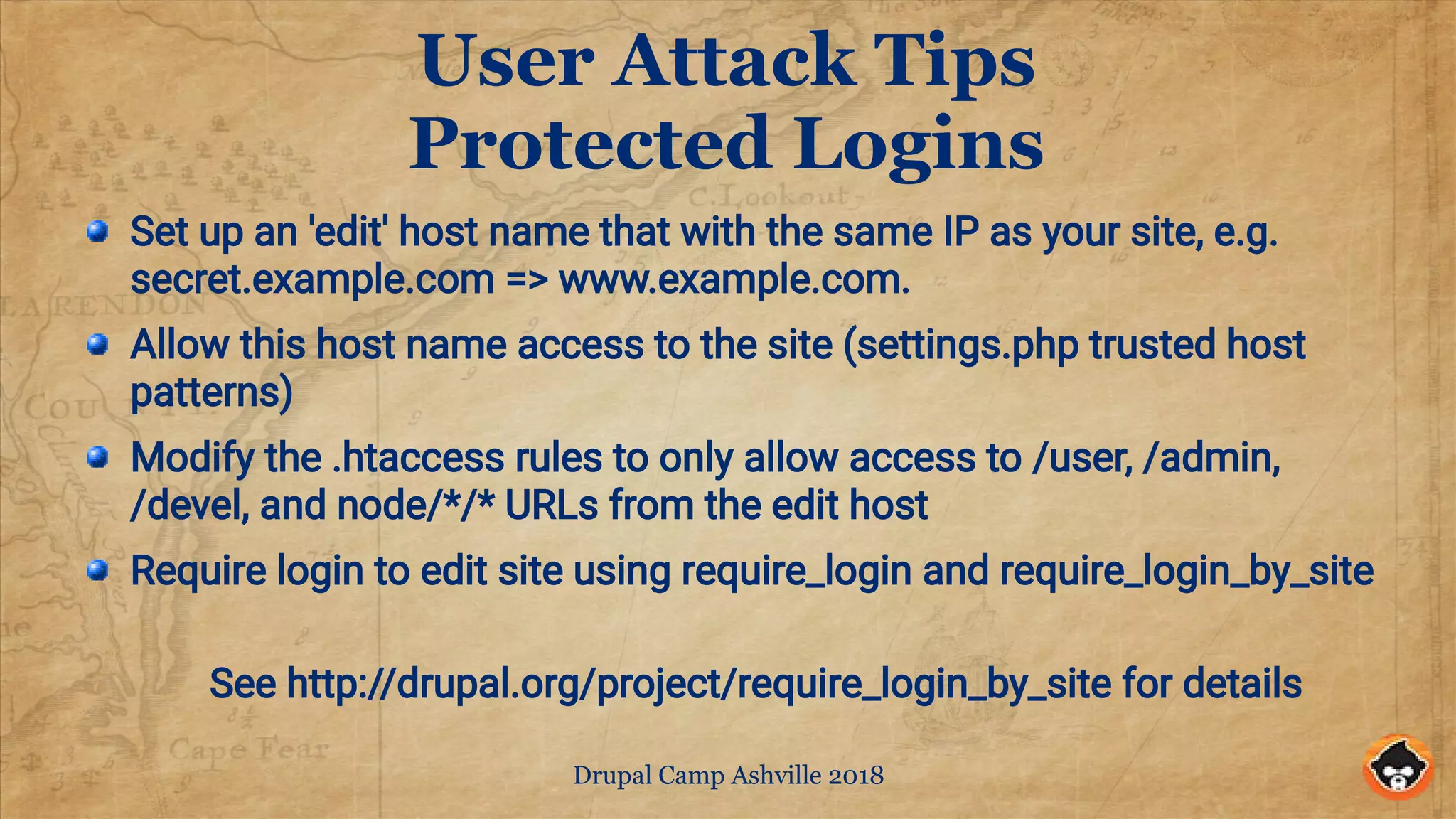 Drupal Camp Ashville 2018
User Attack Tips
Protected Logins
Set up an 'edit' host name that with the same IP as your site, e.g.
secret.example.com => www.example.com.
Allow this host name access to the site (settings.php trusted host
patterns)
Modify the .htaccess rules to only allow access to /user, /admin,
/devel, and node/*/* URLs from the edit host
Require login to edit site using require_login and require_login_by_site
See http://drupal.org/project/require_login_by_site for details
 