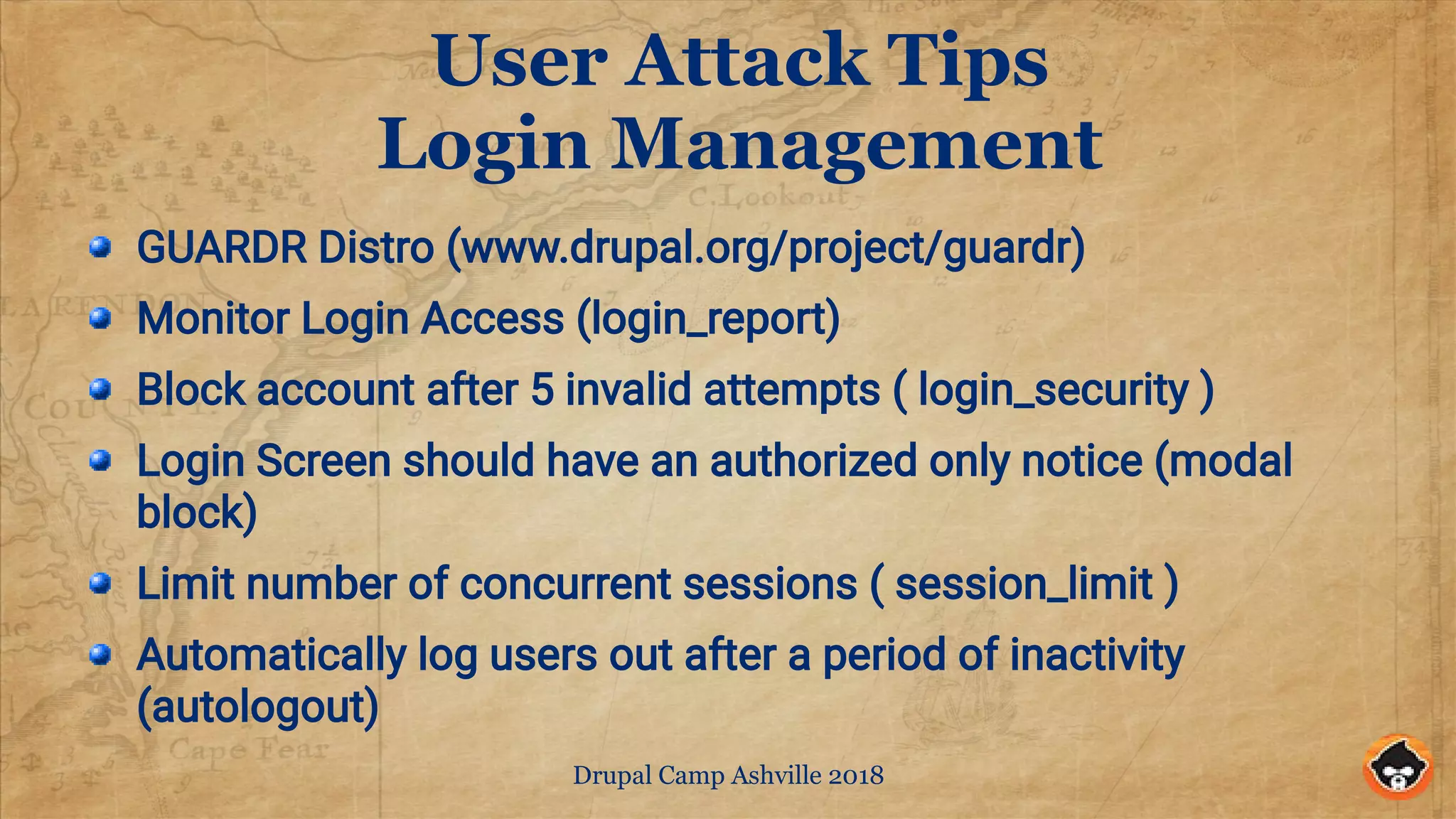 Drupal Camp Ashville 2018
User Attack Tips
Login Management
GUARDR Distro (www.drupal.org/project/guardr)
Monitor Login Access (login_report)
Block account after 5 invalid attempts ( login_security )
Login Screen should have an authorized only notice (modal
block)
Limit number of concurrent sessions ( session_limit )
Automatically log users out after a period of inactivity
(autologout)
 