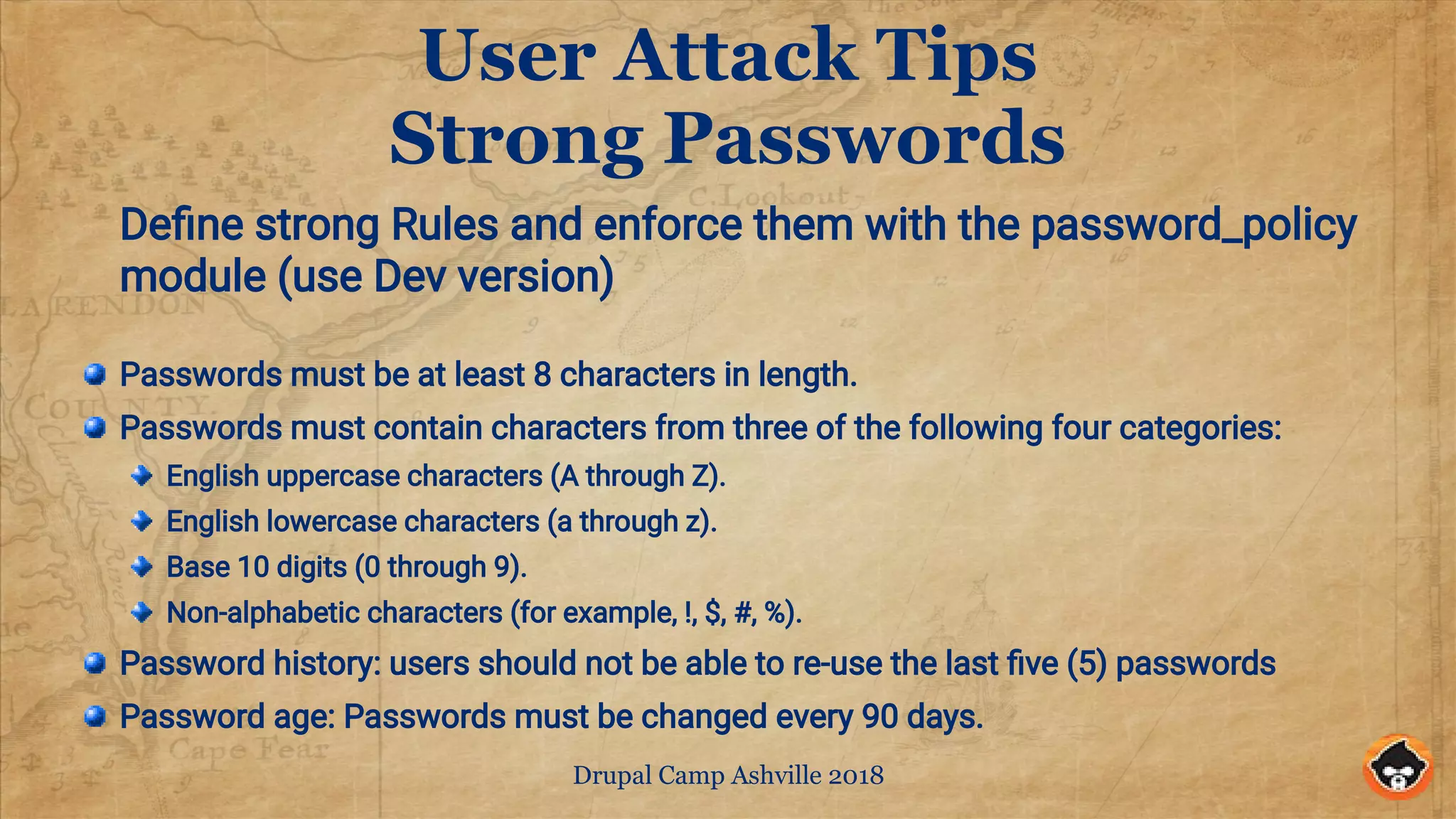 Drupal Camp Ashville 2018
User Attack Tips
Strong Passwords
Define strong Rules and enforce them with the password_policy
module (use Dev version)
Passwords must be at least 8 characters in length.
Passwords must contain characters from three of the following four categories:
English uppercase characters (A through Z).
English lowercase characters (a through z).
Base 10 digits (0 through 9).
Non-alphabetic characters (for example, !, $, #, %).
Password history: users should not be able to re-use the last five (5) passwords
Password age: Passwords must be changed every 90 days.
 