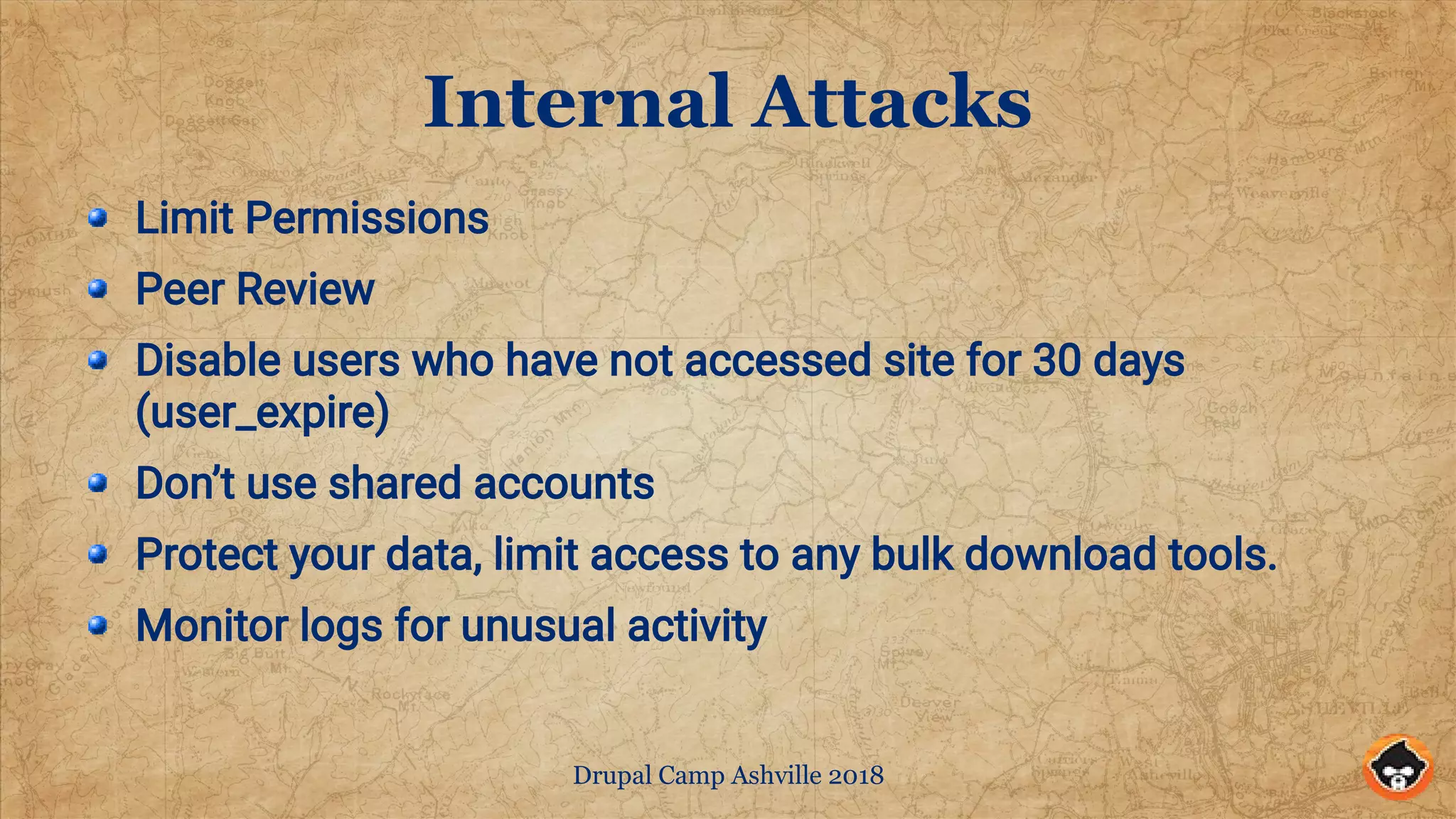 Drupal Camp Ashville 2018
Internal Attacks
Limit Permissions
Peer Review
Disable users who have not accessed site for 30 days
(user_expire)
Don’t use shared accounts
Protect your data, limit access to any bulk download tools.
Monitor logs for unusual activity
 