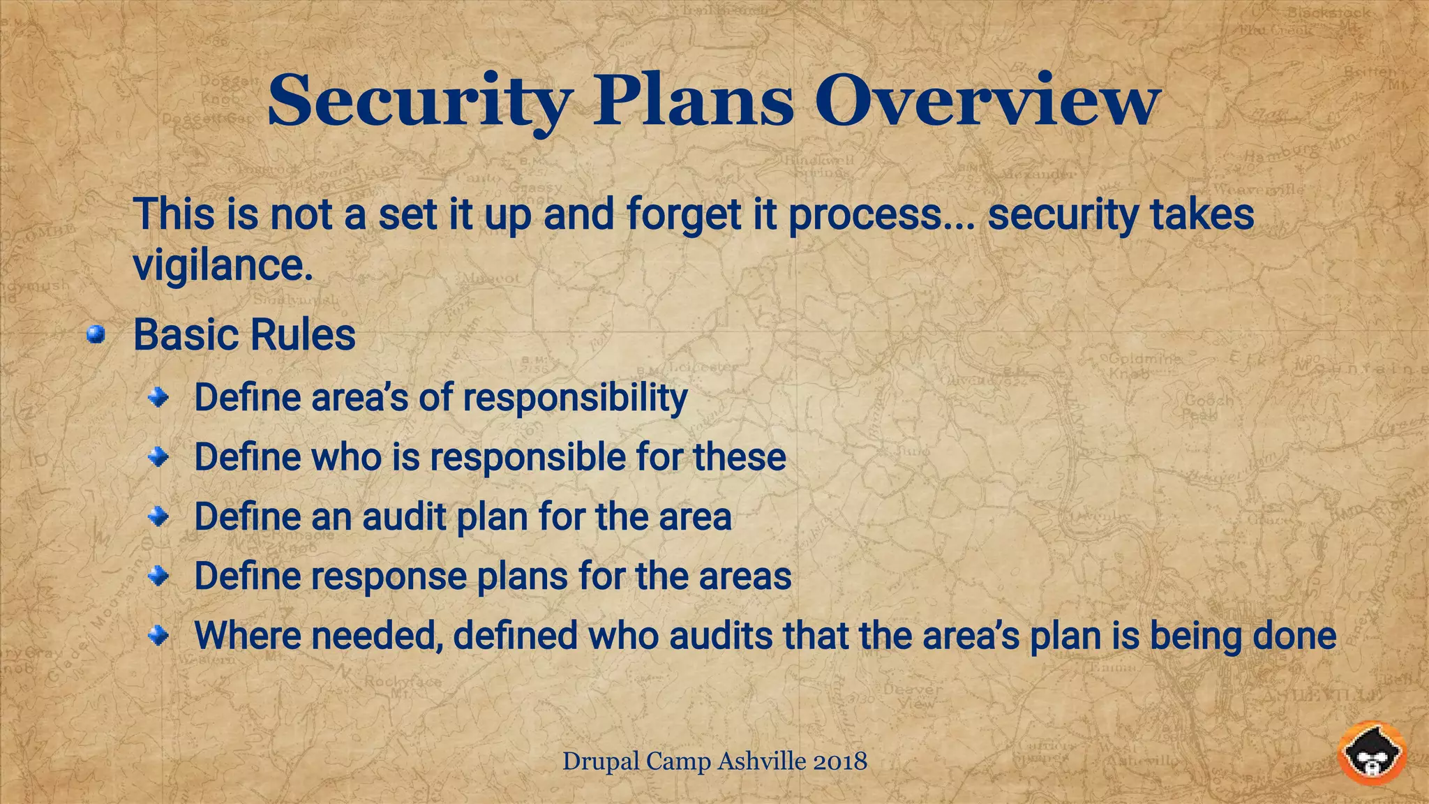 Drupal Camp Ashville 2018
Security Plans Overview
This is not a set it up and forget it process... security takes
vigilance.
Basic Rules
Define area’s of responsibility
Define who is responsible for these
Define an audit plan for the area
Define response plans for the areas
Where needed, defined who audits that the area’s plan is being done
 