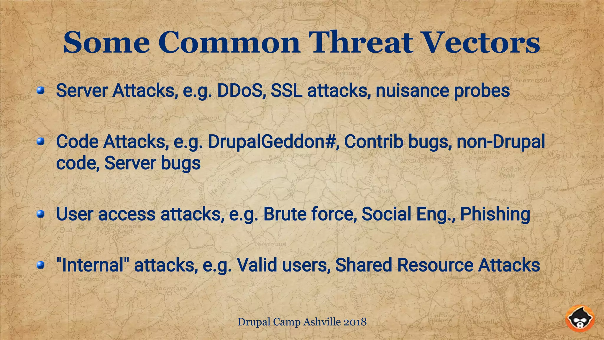 Drupal Camp Ashville 2018
Some Common Threat Vectors
Server Attacks, e.g. DDoS, SSL attacks, nuisance probes
Code Attacks, e.g. DrupalGeddon#, Contrib bugs, non-Drupal
code, Server bugs
User access attacks, e.g. Brute force, Social Eng., Phishing
"Internal" attacks, e.g. Valid users, Shared Resource Attacks
 