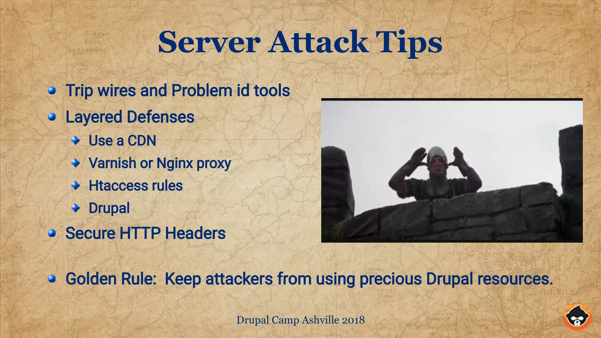 Drupal Camp Ashville 2018
Server Attack Tips
Trip wires and Problem id tools
Layered Defenses
Use a CDN
Varnish or Nginx proxy
Htaccess rules
Drupal
Secure HTTP Headers
Golden Rule: Keep attackers from using precious Drupal resources.
 