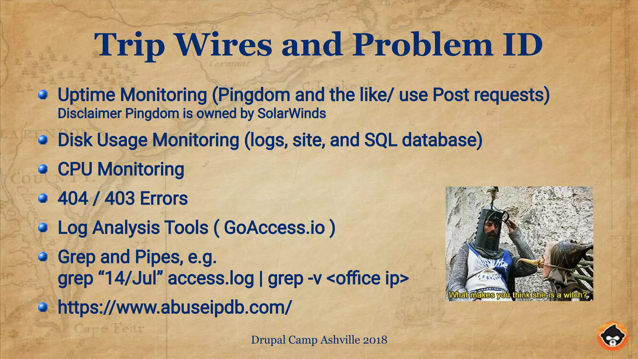 Drupal Camp Ashville 2018
Trip Wires and Problem ID
Uptime Monitoring (Pingdom and the like/ use Post requests)
Disclaimer Pingdom is owned by SolarWinds
Disk Usage Monitoring (logs, site, and SQL database)
CPU Monitoring
404 / 403 Errors
Log Analysis Tools ( GoAccess.io )
Grep and Pipes, e.g.
grep “14/Jul” access.log | grep -v <office ip>
https://www.abuseipdb.com/
 