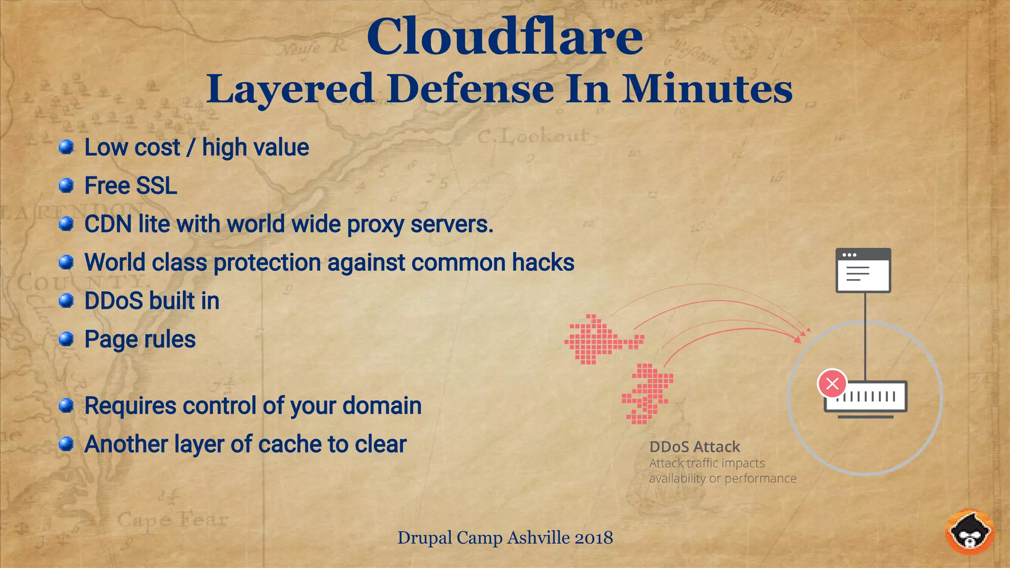 Drupal Camp Ashville 2018
Cloudflare
Layered Defense In Minutes
Low cost / high value
Free SSL
CDN lite with world wide proxy servers.
World class protection against common hacks
DDoS built in
Page rules
Requires control of your domain
Another layer of cache to clear
 