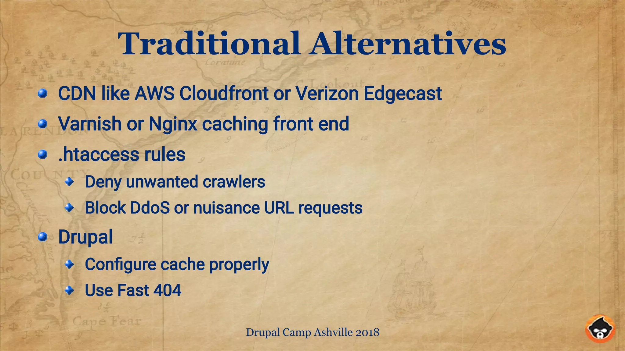 Drupal Camp Ashville 2018
Traditional Alternatives
CDN like AWS Cloudfront or Verizon Edgecast
Varnish or Nginx caching front end
.htaccess rules
Deny unwanted crawlers
Block DdoS or nuisance URL requests
Drupal
Configure cache properly
Use Fast 404
 