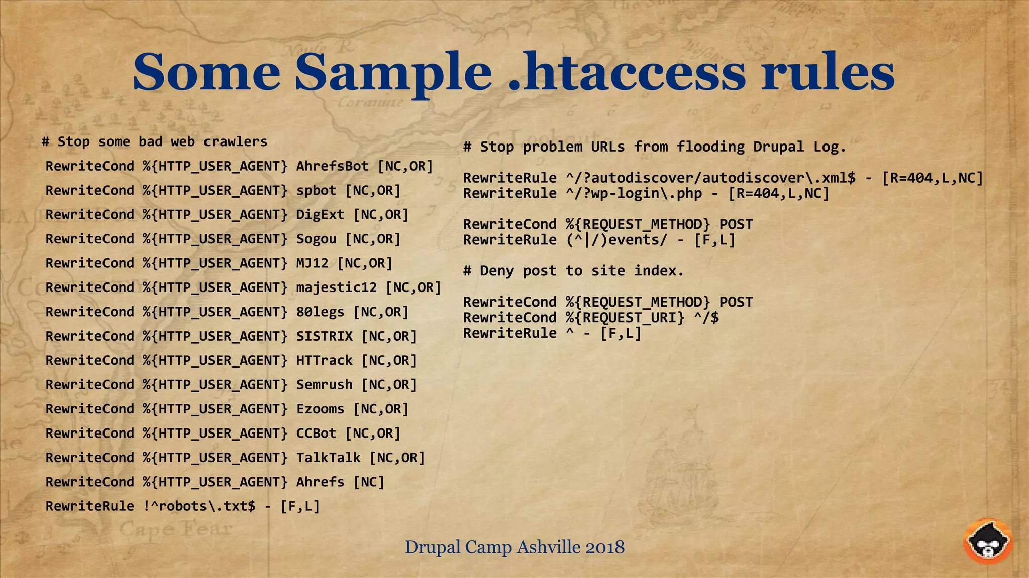 Drupal Camp Ashville 2018
Some Sample .htaccess rules
# Stop some bad web crawlers
RewriteCond %{HTTP_USER_AGENT} AhrefsBot [NC,OR]
RewriteCond %{HTTP_USER_AGENT} spbot [NC,OR]
RewriteCond %{HTTP_USER_AGENT} DigExt [NC,OR]
RewriteCond %{HTTP_USER_AGENT} Sogou [NC,OR]
RewriteCond %{HTTP_USER_AGENT} MJ12 [NC,OR]
RewriteCond %{HTTP_USER_AGENT} majestic12 [NC,OR]
RewriteCond %{HTTP_USER_AGENT} 80legs [NC,OR]
RewriteCond %{HTTP_USER_AGENT} SISTRIX [NC,OR]
RewriteCond %{HTTP_USER_AGENT} HTTrack [NC,OR]
RewriteCond %{HTTP_USER_AGENT} Semrush [NC,OR]
RewriteCond %{HTTP_USER_AGENT} Ezooms [NC,OR]
RewriteCond %{HTTP_USER_AGENT} CCBot [NC,OR]
RewriteCond %{HTTP_USER_AGENT} TalkTalk [NC,OR]
RewriteCond %{HTTP_USER_AGENT} Ahrefs [NC]
RewriteRule !^robots.txt$ - [F,L]
# Stop problem URLs from flooding Drupal Log.
RewriteRule ^/?autodiscover/autodiscover.xml$ - [R=404,L,NC]
RewriteRule ^/?wp-login.php - [R=404,L,NC]
RewriteCond %{REQUEST_METHOD} POST
RewriteRule (^|/)events/ - [F,L]
# Deny post to site index.
RewriteCond %{REQUEST_METHOD} POST
RewriteCond %{REQUEST_URI} ^/$
RewriteRule ^ - [F,L]
 
