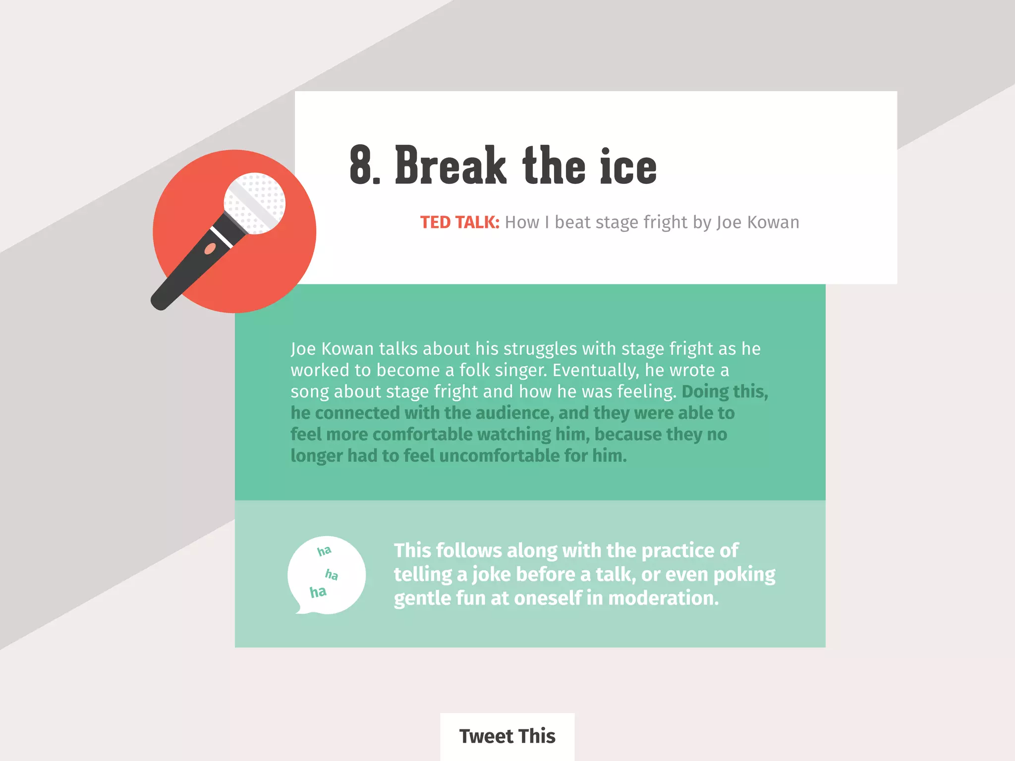 TED TALK: How I beat stage fright by Joe Kowan
8. Break the ice
Joe Kowan talks about his struggles with stage fright as he
worked to become a folk singer. Eventually, he wrote a
song about stage fright and how he was feeling. Doing this,
he connected with the audience, and they were able to
feel more comfortable watching him, because they no
longer had to feel uncomfortable for him.
This follows along with the practice of
telling a joke before a talk, or even poking
gentle fun at oneself in moderation.ha
ha
ha
Tweet This
 