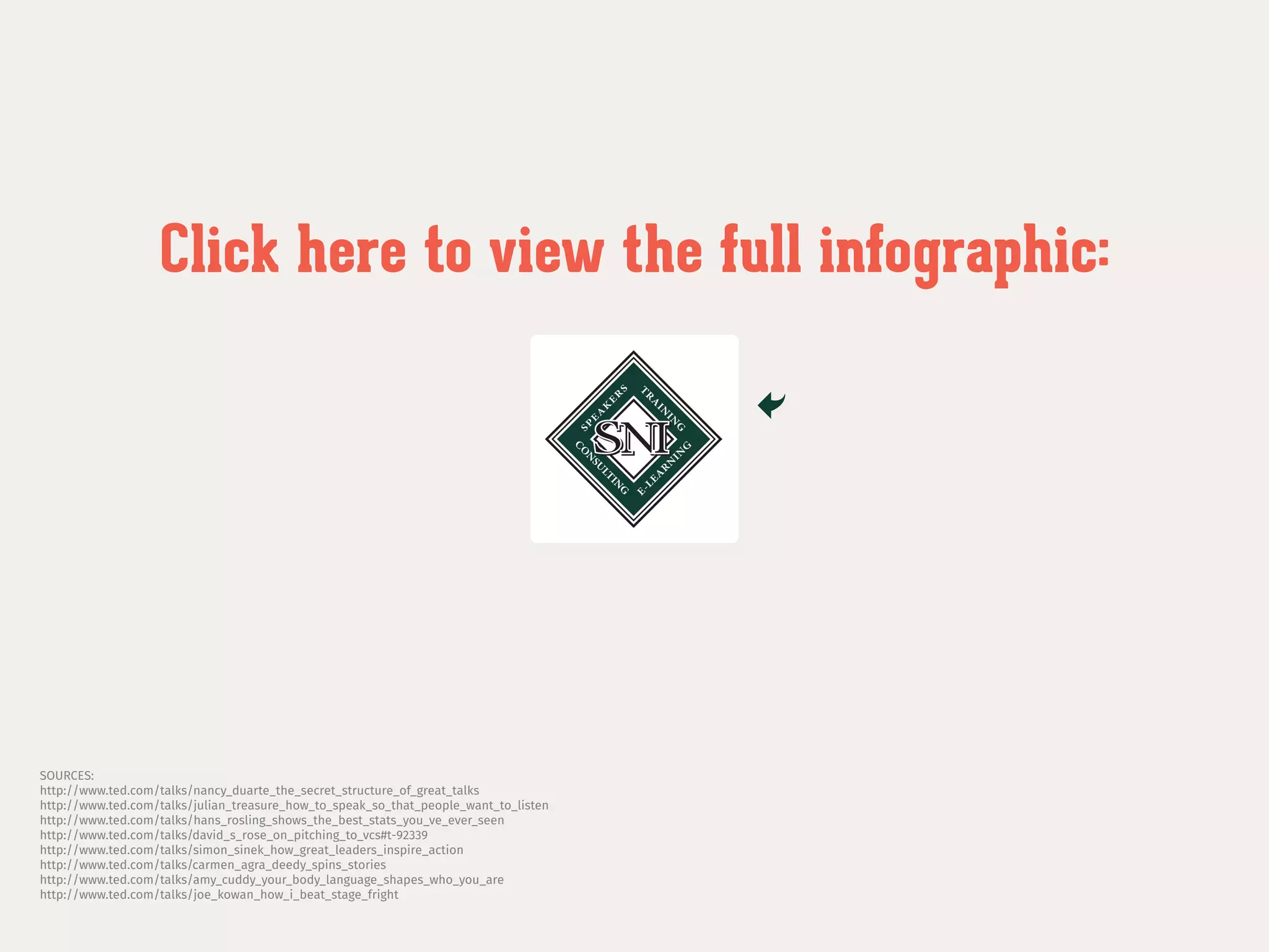 SOURCES:
http://www.ted.com/talks/nancy_duarte_the_secret_structure_of_great_talks
http://www.ted.com/talks/julian_treasure_how_to_speak_so_that_people_want_to_listen
http://www.ted.com/talks/hans_rosling_shows_the_best_stats_you_ve_ever_seen
http://www.ted.com/talks/david_s_rose_on_pitching_to_vcs#t-92339
http://www.ted.com/talks/simon_sinek_how_great_leaders_inspire_action
http://www.ted.com/talks/carmen_agra_deedy_spins_stories
http://www.ted.com/talks/amy_cuddy_your_body_language_shapes_who_you_are
http://www.ted.com/talks/joe_kowan_how_i_beat_stage_fright
Click here to view the full infographic:
 