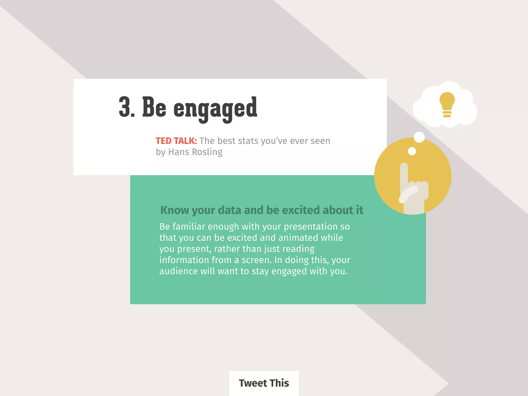 TED TALK: The best stats you’ve ever seen
by Hans Rosling
3. Be engaged
Be familiar enough with your presentation so
that you can be excited and animated while
you present, rather than just reading
information from a screen. In doing this, your
audience will want to stay engaged with you.
Know your data and be excited about it
Tweet This
 