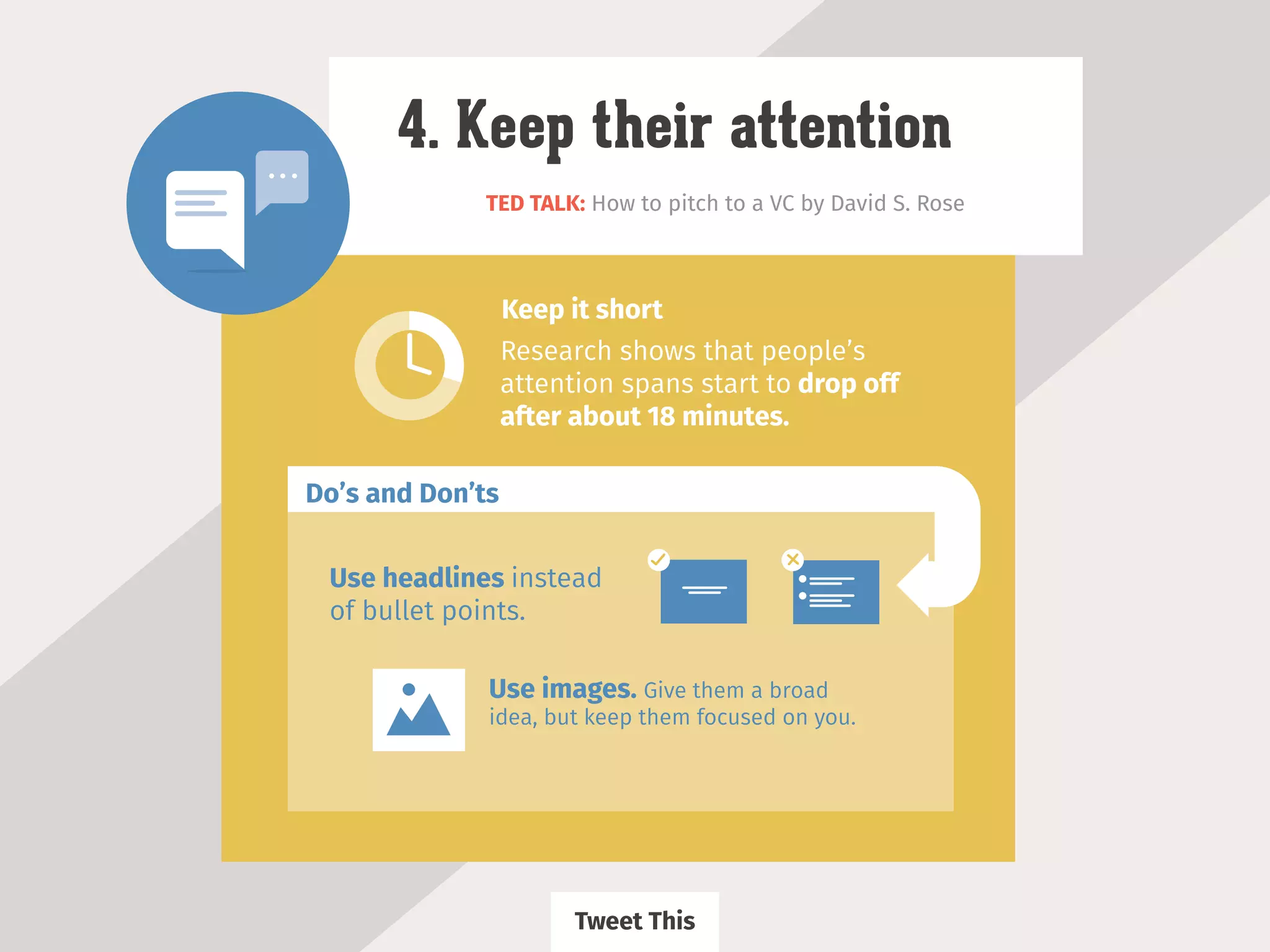 TED TALK: How to pitch to a VC by David S. Rose
4. Keep their attention
Research shows that people’s
attention spans start to drop off
after about 18 minutes.
Keep it short
Use headlines instead
of bullet points.
Use images. Give them a broad
idea, but keep them focused on you.
Do’s and Don’ts
Tweet This
 