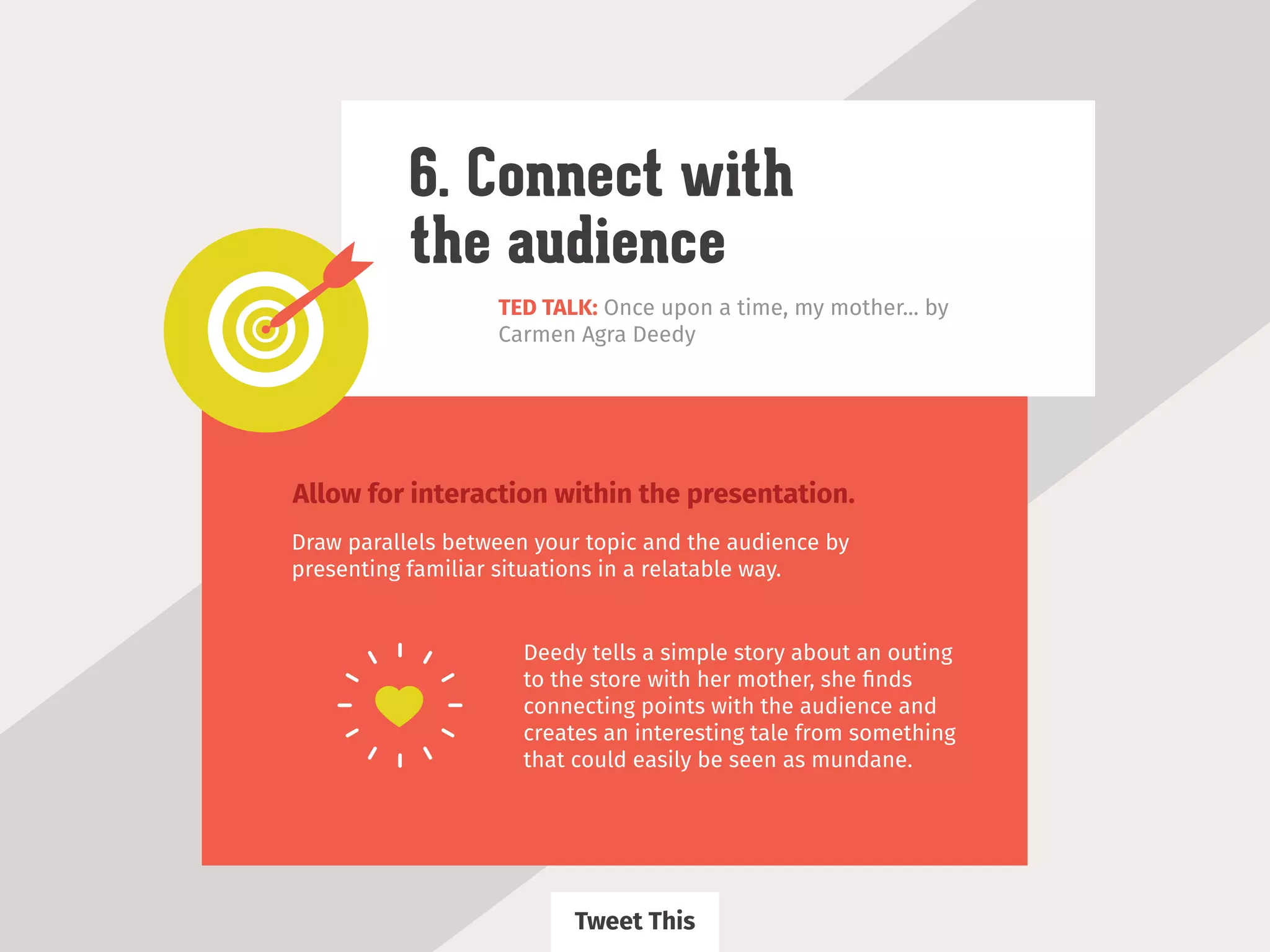 TED TALK: Once upon a time, my mother... by
Carmen Agra Deedy
6. Connect with
the audience
Allow for interaction within the presentation.
Draw parallels between your topic and the audience by
presenting familiar situations in a relatable way.
Deedy tells a simple story about an outing
to the store with her mother, she ﬁnds
connecting points with the audience and
creates an interesting tale from something
that could easily be seen as mundane.
Tweet This
 