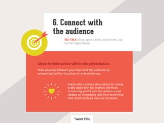 TED TALK: Once upon a time, my mother... by
Carmen Agra Deedy
6. Connect with
the audience
Allow for interaction within the presentation.
Draw parallels between your topic and the audience by
presenting familiar situations in a relatable way.
Deedy tells a simple story about an outing
to the store with her mother, she ﬁnds
connecting points with the audience and
creates an interesting tale from something
that could easily be seen as mundane.
Tweet This
 