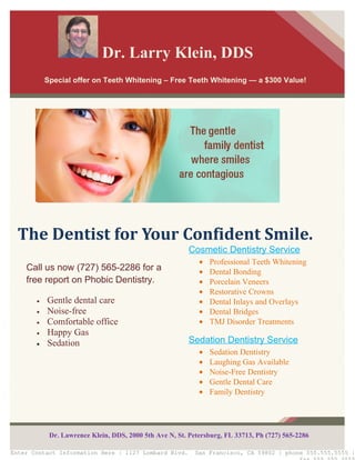 Dr. Larry Klein, DDS
           Special offer on Teeth Whitening – Free Teeth Whitening — a $300 Value!




  The Dentist for Your Confident Smile.
                                                         Cosmetic Dentistry Service
                                                            •   Professional Teeth Whitening
    Call us now (727) 565-2286 for a                        •   Dental Bonding
    free report on Phobic Dentistry.                        •   Porcelain Veneers
                                                            •   Restorative Crowns
       •   Gentle dental care                               •   Dental Inlays and Overlays
       •   Noise-free                                       •   Dental Bridges
       •   Comfortable office                               •   TMJ Disorder Treatments
       •   Happy Gas
       •   Sedation                                      Sedation Dentistry Service
                                                            •   Sedation Dentistry
                                                            •   Laughing Gas Available
                                                            •   Noise-Free Dentistry
                                                            •   Gentle Dental Care
                                                            •   Family Dentistry




            Dr. Lawrence Klein, DDS, 2000 5th Ave N, St. Petersburg, FL 33713, Ph (727) 565-2286

Enter Contact Information Here | 1127 Lombard Blvd.        San Francisco, CA 59802 | phone 555.555.5555 |
 