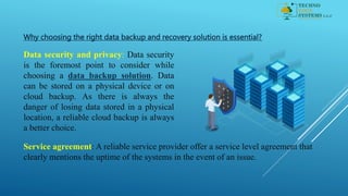 Why choosing the right data backup and recovery solution is essential?
Data security and privacy: Data security
is the foremost point to consider while
choosing a data backup solution. Data
can be stored on a physical device or on
cloud backup. As there is always the
danger of losing data stored in a physical
location, a reliable cloud backup is always
a better choice.
Service agreement: A reliable service provider offer a service level agreement that
clearly mentions the uptime of the systems in the event of an issue.
 