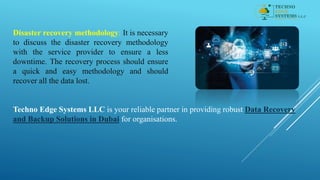 Disaster recovery methodology: It is necessary
to discuss the disaster recovery methodology
with the service provider to ensure a less
downtime. The recovery process should ensure
a quick and easy methodology and should
recover all the data lost.
Techno Edge Systems LLC is your reliable partner in providing robust Data Recovery
and Backup Solutions in Dubai for organisations.
 