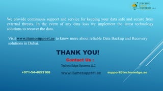 We provide continuous support and service for keeping your data safe and secure from
external threats. In the event of any data loss we implement the latest technology
solutions to recover the data.
Visit www.itamcsupport.ae to know more about reliable Data Backup and Recovery
solutions in Dubai.
THANK YOU!
Contact Us :
Techno Edge Systems LLC
+971-54-4653108 support@technoedge.ae
www.itamcsupport.ae
 