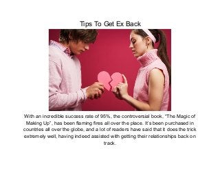 Tips To Get Ex Back




With an incredible success rate of 95%, the controversial book, “The Magic of
 Making Up”, has been flaming fires all over the place. It’s been purchased in
countries all over the globe, and a lot of readers have said that it does the trick
extremely well, having indeed assisted with getting their relationships back on
                                      track.
 