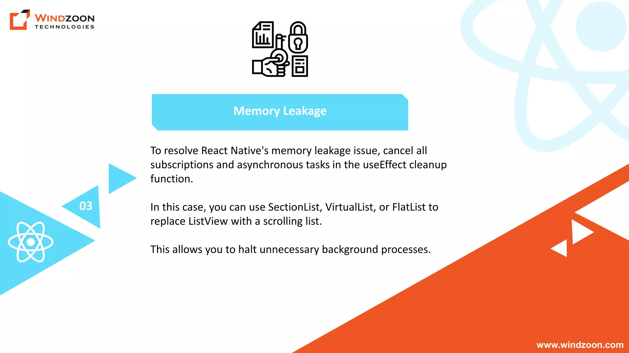 www.windzoon.com
To resolve React Native's memory leakage issue, cancel all
subscriptions and asynchronous tasks in the useEffect cleanup
function.
In this case, you can use SectionList, VirtualList, or FlatList to
replace ListView with a scrolling list.
This allows you to halt unnecessary background processes.
Memory Leakage
03
 