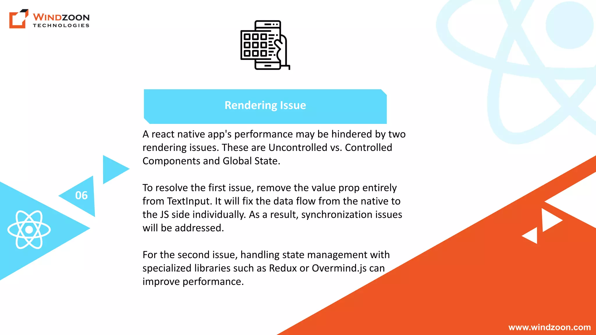 www.windzoon.com
A react native app's performance may be hindered by two
rendering issues. These are Uncontrolled vs. Controlled
Components and Global State.
To resolve the first issue, remove the value prop entirely
from TextInput. It will fix the data flow from the native to
the JS side individually. As a result, synchronization issues
will be addressed.
For the second issue, handling state management with
specialized libraries such as Redux or Overmind.js can
improve performance.
Rendering Issue
06
 