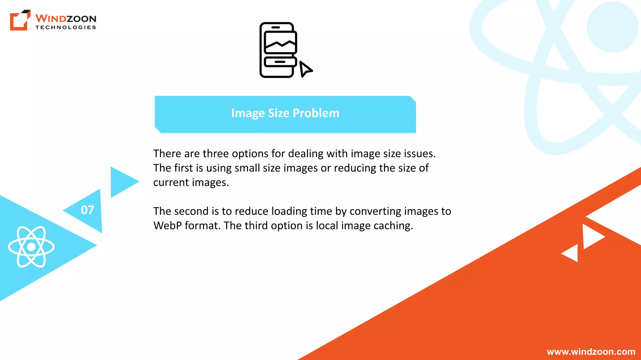 www.windzoon.com
There are three options for dealing with image size issues.
The first is using small size images or reducing the size of
current images.
The second is to reduce loading time by converting images to
WebP format. The third option is local image caching.
Image Size Problem
07
 