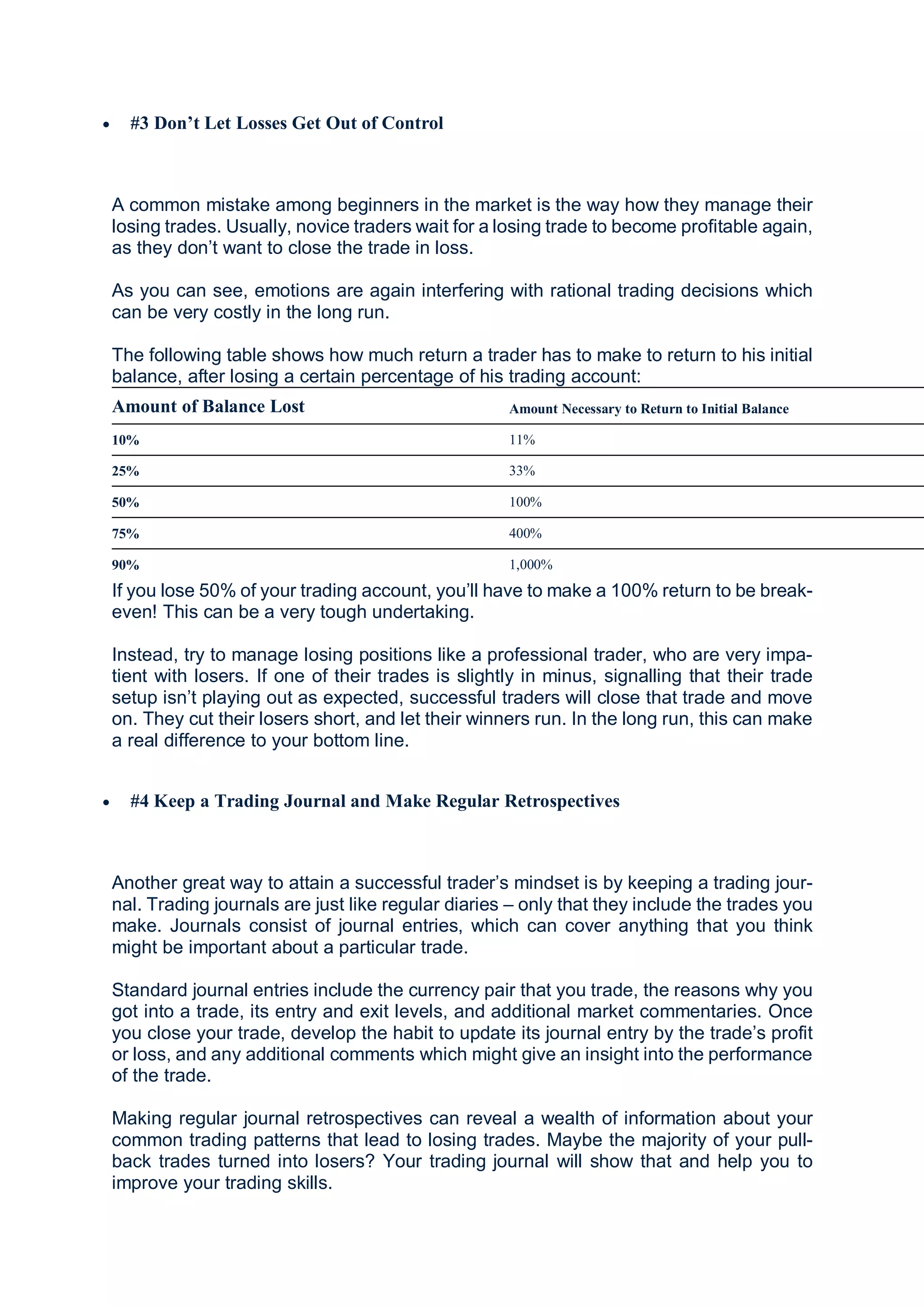  #3 Don’t Let Losses Get Out of Control
A common mistake among beginners in the market is the way how they manage their
losing trades. Usually, novice traders wait for a losing trade to become profitable again,
as they don’t want to close the trade in loss.
As you can see, emotions are again interfering with rational trading decisions which
can be very costly in the long run.
The following table shows how much return a trader has to make to return to his initial
balance, after losing a certain percentage of his trading account:
Amount of Balance Lost Amount Necessary to Return to Initial Balance
10% 11%
25% 33%
50% 100%
75% 400%
90% 1,000%
If you lose 50% of your trading account, you’ll have to make a 100% return to be break-
even! This can be a very tough undertaking.
Instead, try to manage losing positions like a professional trader, who are very impa-
tient with losers. If one of their trades is slightly in minus, signalling that their trade
setup isn’t playing out as expected, successful traders will close that trade and move
on. They cut their losers short, and let their winners run. In the long run, this can make
a real difference to your bottom line.
 #4 Keep a Trading Journal and Make Regular Retrospectives
Another great way to attain a successful trader’s mindset is by keeping a trading jour-
nal. Trading journals are just like regular diaries – only that they include the trades you
make. Journals consist of journal entries, which can cover anything that you think
might be important about a particular trade.
Standard journal entries include the currency pair that you trade, the reasons why you
got into a trade, its entry and exit levels, and additional market commentaries. Once
you close your trade, develop the habit to update its journal entry by the trade’s profit
or loss, and any additional comments which might give an insight into the performance
of the trade.
Making regular journal retrospectives can reveal a wealth of information about your
common trading patterns that lead to losing trades. Maybe the majority of your pull-
back trades turned into losers? Your trading journal will show that and help you to
improve your trading skills.
 