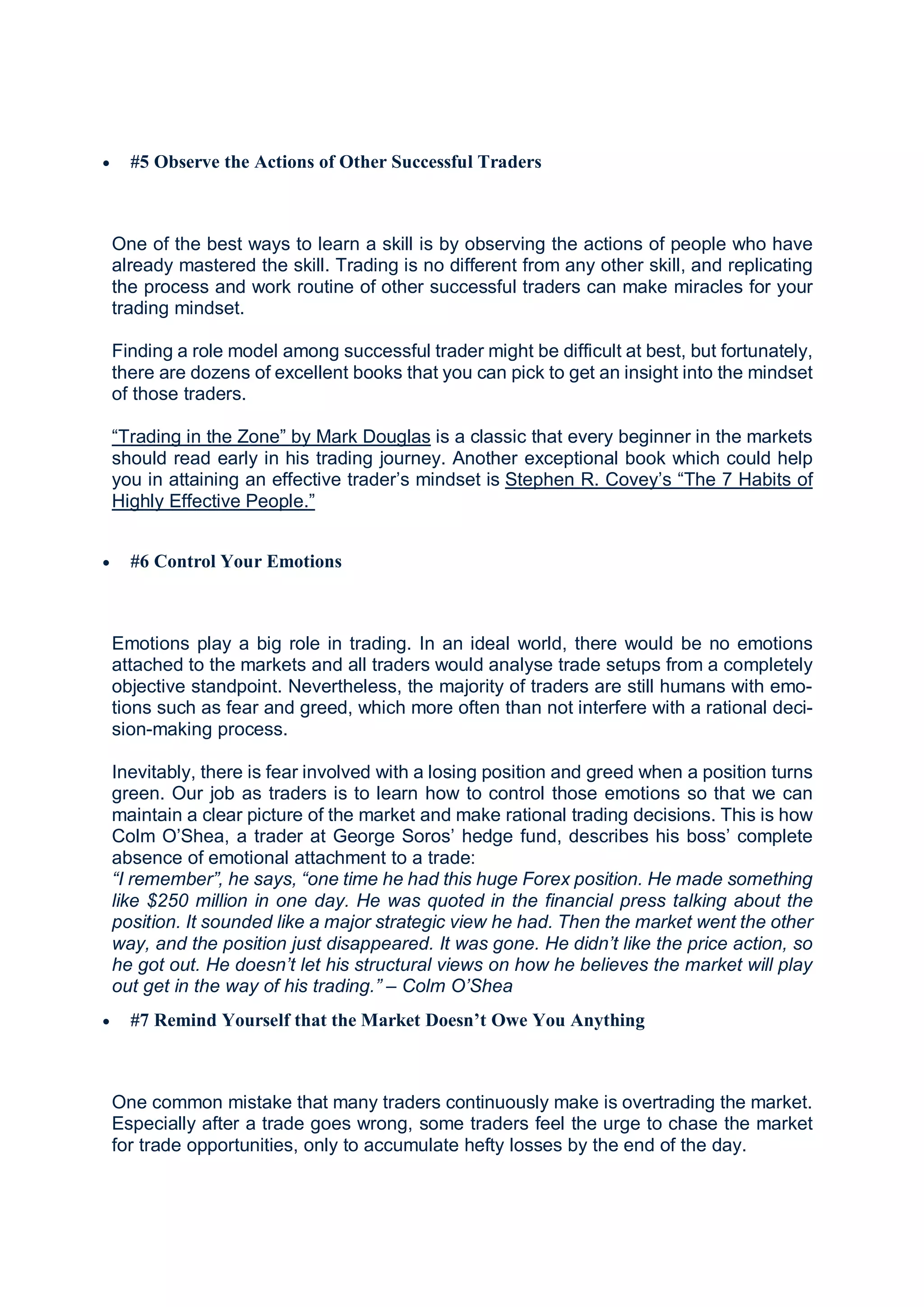  #5 Observe the Actions of Other Successful Traders
One of the best ways to learn a skill is by observing the actions of people who have
already mastered the skill. Trading is no different from any other skill, and replicating
the process and work routine of other successful traders can make miracles for your
trading mindset.
Finding a role model among successful trader might be difficult at best, but fortunately,
there are dozens of excellent books that you can pick to get an insight into the mindset
of those traders.
“Trading in the Zone” by Mark Douglas is a classic that every beginner in the markets
should read early in his trading journey. Another exceptional book which could help
you in attaining an effective trader’s mindset is Stephen R. Covey’s “The 7 Habits of
Highly Effective People.”
 #6 Control Your Emotions
Emotions play a big role in trading. In an ideal world, there would be no emotions
attached to the markets and all traders would analyse trade setups from a completely
objective standpoint. Nevertheless, the majority of traders are still humans with emo-
tions such as fear and greed, which more often than not interfere with a rational deci-
sion-making process.
Inevitably, there is fear involved with a losing position and greed when a position turns
green. Our job as traders is to learn how to control those emotions so that we can
maintain a clear picture of the market and make rational trading decisions. This is how
Colm O’Shea, a trader at George Soros’ hedge fund, describes his boss’ complete
absence of emotional attachment to a trade:
“I remember”, he says, “one time he had this huge Forex position. He made something
like $250 million in one day. He was quoted in the financial press talking about the
position. It sounded like a major strategic view he had. Then the market went the other
way, and the position just disappeared. It was gone. He didn’t like the price action, so
he got out. He doesn’t let his structural views on how he believes the market will play
out get in the way of his trading.” – Colm O’Shea
 #7 Remind Yourself that the Market Doesn’t Owe You Anything
One common mistake that many traders continuously make is overtrading the market.
Especially after a trade goes wrong, some traders feel the urge to chase the market
for trade opportunities, only to accumulate hefty losses by the end of the day.
 