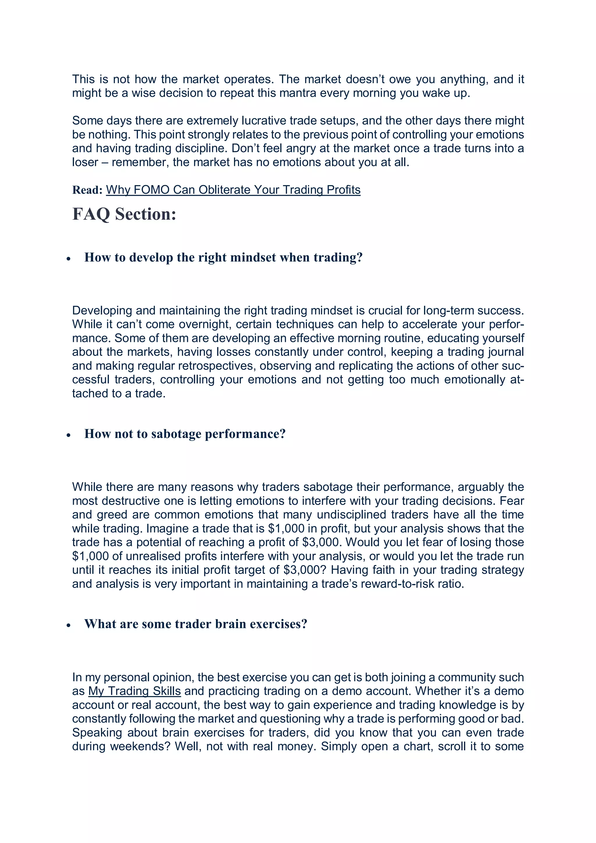 This is not how the market operates. The market doesn’t owe you anything, and it
might be a wise decision to repeat this mantra every morning you wake up.
Some days there are extremely lucrative trade setups, and the other days there might
be nothing. This point strongly relates to the previous point of controlling your emotions
and having trading discipline. Don’t feel angry at the market once a trade turns into a
loser – remember, the market has no emotions about you at all.
Read: Why FOMO Can Obliterate Your Trading Profits
FAQ Section:
 How to develop the right mindset when trading?
Developing and maintaining the right trading mindset is crucial for long-term success.
While it can’t come overnight, certain techniques can help to accelerate your perfor-
mance. Some of them are developing an effective morning routine, educating yourself
about the markets, having losses constantly under control, keeping a trading journal
and making regular retrospectives, observing and replicating the actions of other suc-
cessful traders, controlling your emotions and not getting too much emotionally at-
tached to a trade.
 How not to sabotage performance?
While there are many reasons why traders sabotage their performance, arguably the
most destructive one is letting emotions to interfere with your trading decisions. Fear
and greed are common emotions that many undisciplined traders have all the time
while trading. Imagine a trade that is $1,000 in profit, but your analysis shows that the
trade has a potential of reaching a profit of $3,000. Would you let fear of losing those
$1,000 of unrealised profits interfere with your analysis, or would you let the trade run
until it reaches its initial profit target of $3,000? Having faith in your trading strategy
and analysis is very important in maintaining a trade’s reward-to-risk ratio.
 What are some trader brain exercises?
In my personal opinion, the best exercise you can get is both joining a community such
as My Trading Skills and practicing trading on a demo account. Whether it’s a demo
account or real account, the best way to gain experience and trading knowledge is by
constantly following the market and questioning why a trade is performing good or bad.
Speaking about brain exercises for traders, did you know that you can even trade
during weekends? Well, not with real money. Simply open a chart, scroll it to some
 