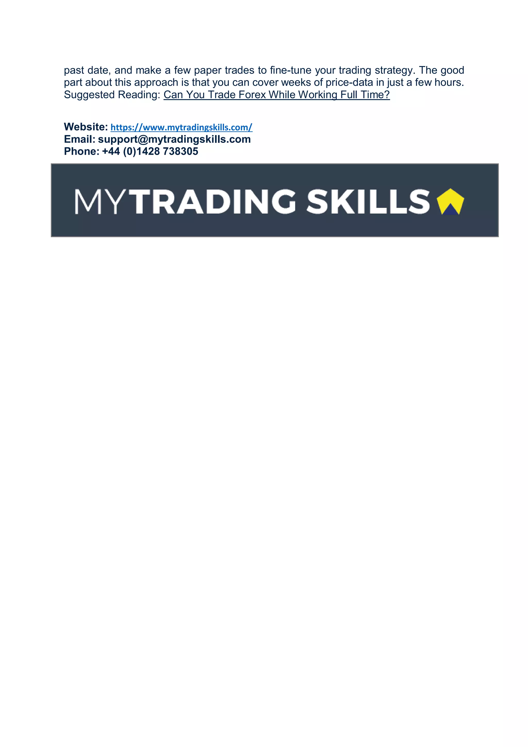 past date, and make a few paper trades to fine-tune your trading strategy. The good
part about this approach is that you can cover weeks of price-data in just a few hours.
Suggested Reading: Can You Trade Forex While Working Full Time?
Website: https://www.mytradingskills.com/
Email: support@mytradingskills.com
Phone: +44 (0)1428 738305
 