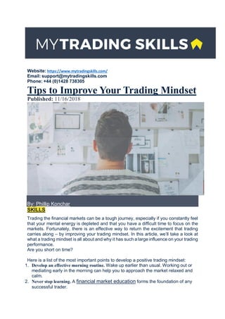 Website: https://www.mytradingskills.com/
Email: support@mytradingskills.com
Phone: +44 (0)1428 738305
Tips to Improve Your Trading Mindset
Published: 11/16/2018
By: Phillip Konchar
SKILLS
Trading the financial markets can be a tough journey, especially if you constantly feel
that your mental energy is depleted and that you have a difficult time to focus on the
markets. Fortunately, there is an effective way to return the excitement that trading
carries along – by improving your trading mindset. In this article, we’ll take a look at
what a trading mindset is all about and why it has such a large influence on your trading
performance.
Are you short on time?
Here is a list of the most important points to develop a positive trading mindset:
1. Develop an effective morning routine. Wake up earlier than usual. Working out or
mediating early in the morning can help you to approach the market relaxed and
calm.
2. Never stop learning. A financial market education forms the foundation of any
successful trader.
 