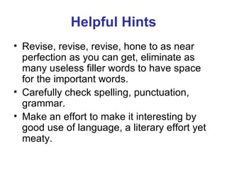 Helpful Hints Revise, revise, revise, hone to as near perfection as you can get, eliminate as many useless filler words to have space for the important words. Carefully check spelling, punctuation, grammar. Make an effort to make it interesting by good use of language, a literary effort yet meaty.  