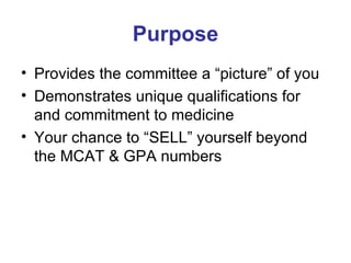Purpose Provides the committee a “picture” of you Demonstrates unique qualifications for and commitment to medicine Your chance to “SELL” yourself beyond the MCAT & GPA numbers 