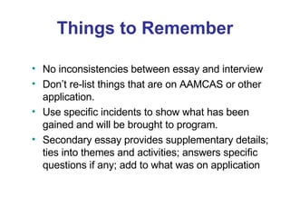 Things to Remember No inconsistencies between essay and interview Don’t re-list things that are on AAMCAS or other application. Use specific incidents to show what has been gained and will be brought to program. Secondary essay provides supplementary details; ties into themes and activities; answers specific questions if any; add to what was on application 