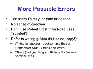 More Possible Errors Too many I’s may indicate arrogance No sense of direction Don’t use Robert Frost “The Road Less Traveled”!! Refer to writing guides (but do not copy!): Writing for success - Jackson and Bordot  Elements of Style - Strunk and White Others (first year English, Biology Sophomore Seminar, etc.) 