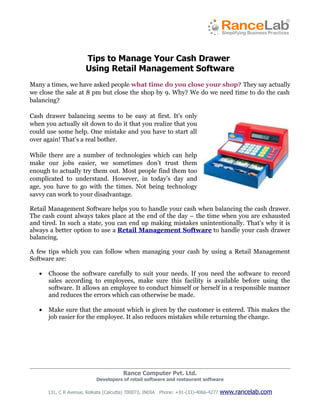 Tips to Manage Your Cash Drawer
                       Using Retail Management Software
Many a times, we have asked people what time do you close your shop? They say actually
we close the sale at 8 pm but close the shop by 9. Why? We do we need time to do the cash
balancing?

Cash drawer balancing seems to be easy at first. It’s only
when you actually sit down to do it that you realize that you
could use some help. One mistake and you have to start all
over again! That’s a real bother.

While there are a number of technologies which can help
make our jobs easier, we sometimes don’t trust them
enough to actually try them out. Most people find them too
complicated to understand. However, in today’s day and
age, you have to go with the times. Not being technology
savvy can work to your disadvantage.

Retail Management Software helps you to handle your cash when balancing the cash drawer.
The cash count always takes place at the end of the day – the time when you are exhausted
and tired. In such a state, you can end up making mistakes unintentionally. That’s why it is
always a better option to use a Retail Management Software to handle your cash drawer
balancing.

A few tips which you can follow when managing your cash by using a Retail Management
Software are:

   •   Choose the software carefully to suit your needs. If you need the software to record
       sales according to employees, make sure this facility is available before using the
       software. It allows an employee to conduct himself or herself in a responsible manner
       and reduces the errors which can otherwise be made.

   •   Make sure that the amount which is given by the customer is entered. This makes the
       job easier for the employee. It also reduces mistakes while returning the change.




                                        Rance Computer Pvt. Ltd.
                            Developers of retail software and restaurant software

       131, C R Avenue, Kolkata (Calcutta) 700073, INDIA Phone: +91-(33)-4066-4277   www.rancelab.com
 