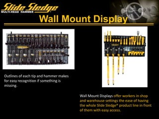 Wall Mount Display
Wall Mount Displays offer workers in shop
and warehouse settings the ease of having
the whole Slide Sledge® product line in front
of them with easy access.
Outlines of each tip and hammer makes
for easy recognition if something is
missing.
 