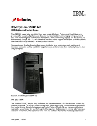 ®

IBM System x3200 M3

IBM Redbooks Product Guide

The x3200 M3 supports the latest Intel Xeon quad-core and Celeron, Pentium, and Core i3 dual-core
processors for exceptional performance. Because your organization must manage growing volumes of
data while maintaining high performance, the x3200 M3 offers vast memory capacity and disk storage. To
enable energy savings, the x3200 M3 offers high-efficiency power supplies and support for IBM® Systems
Director Active Energy Manager™, an energy monitoring tool.
Suggested uses: Small and medium businesses, distributed large enterprises, retail, banking, and
insurance companies seeking scalability, top performance, and enterprise class availability features at an
entry-level price.

Figure 1. The IBM System x3200 M3

Did you know?
The System x3200 M3 features easy installation and management with a rich set of options for hard disk
drives and memory. The efficient design helps to save energy and provide a better work environment with
less heat and noise. Security features such as Trusted Platform Module 1.2 and management features
such as the Virtual Media Key and the Integrated Management Module assist in meeting today’s complex
desk-side environment. The economical price point and total cost of ownership make acquisition easier.

IBM System x3200 M3

1

 