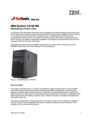 ®




IBM System x3100 M4
IBM Redbooks Product Guide

The System x3100 M4 single socket tower server is designed for small businesses and first-time server
buyers looking for a solution to improve business efficiency. It delivers several IBM® innovative features
in a compact mini 4U form factor with a competitive price. The IBM System x3100 M4 provides
next-generation performance in an innovative and compact design with flexible configuration options,
built-in security, and systems management capabilities. It leverages the next-generation dual-core and
quad-core Intel Xeon processor technology.

Suggested uses: Retail/kiosks, and SMBs, looking for file and printer servers, Web serving, small
business infrastructure, and virtual desktops for small workgroups.




Figure 1. The IBM System x3100 M4


Did you know?
The System x3100 M4 server is a compact, cost-effective, single-processor tower or rack-mountable
server that has been optimized to provide outstanding availability, manageability, and performance
features to small-to-medium-sized businesses, retail stores, or distributed enterprises. It supports the
latest Intel Xeon E3-1200 v2 family of processors (formerly codenamed "Ivy Bridge") for applications that
require performance and stability, as well as Core i3, Pentium and Celeron processors for applications
that require lower cost.

The system includes features not typically seen in this class of system, such as standard, embedded
RAID-0/1, remote control capabilities even when the machine is powered off, and Predictive Failure
Analysis (PFA) on processor and memory.




IBM System x3100 M4                                                                                          1
 