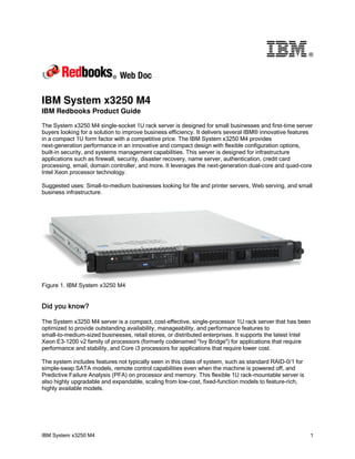 ®




IBM System x3250 M4
IBM Redbooks Product Guide

The System x3250 M4 single-socket 1U rack server is designed for small businesses and first-time server
buyers looking for a solution to improve business efficiency. It delivers several IBM® innovative features
in a compact 1U form factor with a competitive price. The IBM System x3250 M4 provides
next-generation performance in an innovative and compact design with flexible configuration options,
built-in security, and systems management capabilities. This server is designed for infrastructure
applications such as firewall, security, disaster recovery, name server, authentication, credit card
processing, email, domain controller, and more. It leverages the next-generation dual-core and quad-core
Intel Xeon processor technology.

Suggested uses: Small-to-medium businesses looking for file and printer servers, Web serving, and small
business infrastructure.




Figure 1. IBM System x3250 M4


Did you know?

The System x3250 M4 server is a compact, cost-effective, single-processor 1U rack server that has been
optimized to provide outstanding availability, manageability, and performance features to
small-to-medium-sized businesses, retail stores, or distributed enterprises. It supports the latest Intel
Xeon E3-1200 v2 family of processors (formerly codenamed "Ivy Bridge") for applications that require
performance and stability, and Core i3 processors for applications that require lower cost.

The system includes features not typically seen in this class of system, such as standard RAID-0/1 for
simple-swap SATA models, remote control capabilities even when the machine is powered off, and
Predictive Failure Analysis (PFA) on processor and memory. This flexible 1U rack-mountable server is
also highly upgradable and expandable, scaling from low-cost, fixed-function models to feature-rich,
highly available models.




IBM System x3250 M4                                                                                      1
 