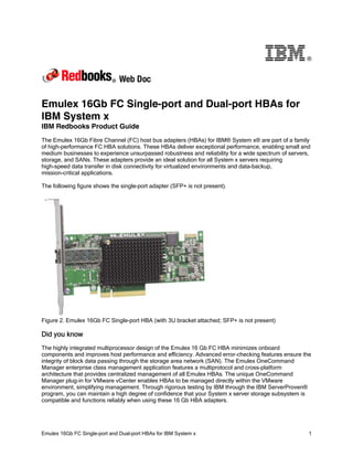 ®




Emulex 16Gb FC Single-port and Dual-port HBAs for
IBM System x
IBM Redbooks Product Guide
The Emulex 16Gb Fibre Channel (FC) host bus adapters (HBAs) for IBM® System x® are part of a family
of high-performance FC HBA solutions. These HBAs deliver exceptional performance, enabling small and
medium businesses to experience unsurpassed robustness and reliability for a wide spectrum of servers,
storage, and SANs. These adapters provide an ideal solution for all System x servers requiring
high-speed data transfer in disk connectivity for virtualized environments and data-backup,
mission-critical applications.

The following figure shows the single-port adapter (SFP+ is not present).




Figure 2. Emulex 16Gb FC Single-port HBA (with 3U bracket attached; SFP+ is not present)

Did you know
The highly integrated multiprocessor design of the Emulex 16 Gb FC HBA minimizes onboard
components and improves host performance and efficiency. Advanced error-checking features ensure the
integrity of block data passing through the storage area network (SAN). The Emulex OneCommand
Manager enterprise class management application features a multiprotocol and cross-platform
architecture that provides centralized management of all Emulex HBAs. The unique OneCommand
Manager plug-in for VMware vCenter enables HBAs to be managed directly within the VMware
environment, simplifying management. Through rigorous testing by IBM through the IBM ServerProven®
program, you can maintain a high degree of confidence that your System x server storage subsystem is
compatible and functions reliably when using these 16 Gb HBA adapters.




Emulex 16Gb FC Single-port and Dual-port HBAs for IBM System x                                       1
 