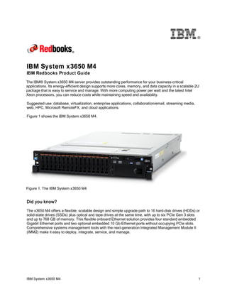 ®

IBM System x3650 M4
IBM Redbooks Product Guide
The IBM® System x3650 M4 server provides outstanding performance for your business-critical
applications. Its energy-efficient design supports more cores, memory, and data capacity in a scalable 2U
package that is easy to service and manage. With more computing power per watt and the latest Intel
Xeon processors, you can reduce costs while maintaining speed and availability.
Suggested use: database, virtualization, enterprise applications, collaboration/email, streaming media,
web, HPC, Microsoft RemoteFX, and cloud applications.
Figure 1 shows the IBM System x3650 M4.

Figure 1. The IBM System x3650 M4

Did you know?
The x3650 M4 offers a flexible, scalable design and simple upgrade path to 16 hard-disk drives (HDDs) or
solid-state drives (SSDs) plus optical and tape drives at the same time, with up to six PCIe Gen 3 slots
and up to 768 GB of memory. This flexible onboard Ethernet solution provides four standard embedded
Gigabit Ethernet ports and two optional embedded 10 Gb Ethernet ports without occupying PCIe slots.
Comprehensive systems management tools with the next-generation Integrated Management Module II
(IMM2) make it easy to deploy, integrate, service, and manage.

IBM System x3650 M4

1

 