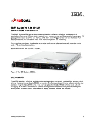 ®

IBM System x3550 M4
IBM Redbooks Product Guide
The IBM® System x3550 M4 server provides outstanding performance for your business-critical
applications. Its energy-efficient design supports more cores, memory, and data capacity in a compact 1U
package that is easy to service and manage. With more computing power per watt and the latest Intel
Xeon processors, you can reduce costs while maintaining speed and availability.
Suggested use: database, virtualization, enterprise applications, collaboration/email, streaming media,
web, HPC, and cloud applications.
Figure 1 shows the IBM System x3550 M4.

Figure 1. The IBM System x3550 M4

Did you know?
The x3550 M4 offers a flexible, scalable design and a simple upgrade path to eight HDDs plus an optical
drive at the same time, and up to 768 GB of memory. The flexible onboard Ethernet solution provides four
standard integrated Gigabit Ethernet ports and two optional embedded 10 Gb Ethernet ports without
occupying PCIe slots. Comprehensive systems management tools with the next-generation Integrated
Management Module II (IMM2) make it easy to deploy, integrate, service, and manage.

IBM System x3550 M4

1

 