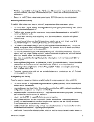 

With Intel Integrated I/O Technology, the PCI Express 3.0 controller is integrated into the Intel Xeon
processor E5 family. This helps to dramatically reduce I/O latency and increase overall system
performance.



Support for NVIDIA Quadro graphics processing units (GPUs) to maximize computing power.

Availability and serviceability
The x3500 M4 provides many features to simplify serviceability and increase system uptime:


The server offers Chipkill, memory mirroring and memory rank sparing for redundancy in the event of
a non-correctable memory failure.



Tool-less cover removal provides easy access to upgrades and serviceable parts, such as CPU,
memory, and adapter cards.



The server offers hot-swap drives supporting RAID redundancy for data protection and greater
system uptime.



The server has up to two redundant hot-swap power supplies and up to six simple swap N+N
redundant fans to provide availability for business-critical applications.



The power source independent light path diagnostics panel and individual light path LEDs quickly
lead the technician to failed (or failing) components. This simplifies servicing, speeds up problem
resolution and helps improve system availability.



The Predictive Failure Analysis (PFA) detects when system components (for example, processors,
memory, hard disk drives) operate outside of standard thresholds and generates pro-active alerts in
advance of possible failure, therefore increasing uptime.



Solid-state drives (SSDs) offer significantly better reliability than traditional mechanical HDDs for
greater uptime.



Built-in Integrated Management Module Version II (IMM2) continuously monitors system parameters,
triggers alerts, and performs recovering actions in case of failures to minimize downtime.



Built-in diagnostics using Dynamic Systems Analysis (DSA) Preboot speeds up troubleshooting
tasks to reduce service time.



Three-year customer replaceable unit and onsite limited warranty, next business day 9x5. Optional
service upgrades available.

Manageability and security
Powerful systems management features simplify local and remote management of the x3500 M4:


The server includes an Integrated Management Module II (IMM2) to monitor server availability and
perform remote management.



Integrated industry-standard Unified Extensible Firmware Interface (UEFI) enables improved setup,
configuration, and updates, and simplifies error handling.



Integrated Trusted Platform Module (TPM) 1.2 support enables advanced cryptographic functionality,
such as digital signatures and remote attestation.



Industry-standard AES NI support for faster, stronger encryption.



IBM Systems Director is included for proactive systems management. It offers comprehensive
systems management tools that help to increase up-time, reduce costs, and improve productivity
through advanced server management capabilities.



Intel Execute Disable Bit functionality can help prevent certain classes of malicious buffer overflow
attacks when combined with a supporting operating system.



Intel Trusted Execution Technology provides enhanced security through hardware-based resistance

IBM System x3500 M4

3

 