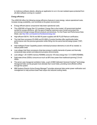 to malicious software attacks, allowing an application to run in its own isolated space protected from
all other software running on a system.
Energy efficiency
The x3500 M4 offers the following energy-efficiency features to save energy, reduce operational costs,
increase energy availability, and contribute to the green environment:


Energy-efficient planar components help lower operational costs.



The x3500 M4 is Energy Star 2.0 compliant. Energy Star is the trusted, US government-backed
symbol for energy efficiency, with the goal of helping customers save money and protect the
environment through energy efficient products and practices. For the Power and Performance Data
Sheet, see http://ibm.com/systems/x/hardware/energy-star



High-efficient 550 W, 750 W and 900 W power supplies with 80 PLUS Platinum certification.



The Intel Xeon processor E5-2600 and E5-2600 v2 product families offer significantly better
performance over the previous generation while fitting into the same thermal design power (TDP)
limits.



Intel Intelligent Power Capability powers individual processor elements on and off as needed, to
reduce power draw.



Low-voltage Intel Xeon processors draw less energy to satisfy demands of power and thermally
constrained data centers and telecommunication environments.



Low-voltage 1.35 V DDR3 memory RDIMMs consume 15% less energy than 1.5 V DDR3 RDIMMs.



Solid state drives (SSDs) consume as much as 80% less power than traditional spinning 2.5-inch
HDDs.



The server uses hexagonal ventilation holes, a part of IBM Calibrated Vectored Cooling™ technology.
Hexagonal holes can be grouped more densely than round holes, providing more efficient airflow
through the system.



IBM Systems Director Active Energy Manager™ provides advanced data center power notification and
management to help achieve lower heat output and reduced cooling needs.

IBM System x3500 M4

4

 