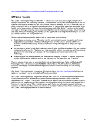 http://www.redbooks.ibm.com/portals/systemx?Open&page=pg&cat=rack

IBM Global Financing
IBM Global Financing can help you obtain the IT solution you need while preserving funding for other
strategic investments and optimizing cash flow. Our Fair Market Value (FMV) lease helps ensure that you
have the latest IBM technology and with our mid-lease upgrade capability, you can increase the capacity
of the system with little to no change in monthly payments. At the end of the lease, take advantage of our
flexible end-of-lease options to fit your changing business needs. IBM Global Financing has the breadth
and depth of offerings, longevity, proven success and global reach to help you develop a robust financing
and asset management strategy that provides you the opportunity to leverage new technologies and turn
your ambitious vision into a tangible solution.
Here are some other reasons why working with us makes solid financial sense:


Expand your purchasing power—Affordable monthly payments allow you to change the technology
acquisition discussion from “what can I afford right now” to “what solution is really right for my
business.” IBM Global Financing allows you to expand your purchase power to get you the right
solution.



Accelerate your project’s cash flow break-even point—Acquire your IBM technology today and begin to
realize its benefits now. An FMV lease can help you get the solution you need now, with low monthly
payments that better align upfront costs with the anticipated return on investment from the
technology.



Easy to acquire with affordable rates—We offer one-stop shopping for a total IT solution, so you can
acquire IBM hardware, software, services and the financing you need—from one IT provider.

Plus, we provide simple, easy-to-understand contracts and quick approvals. As the world’s largest IT
financing provider, with an asset base of US$35.8 billion and over 125,000 customers, IBM Global
Financing offers highly competitive rates that promote low total cost of ownership and low monthly
payments.
IBM Global Financing operates in more than 50 countries. Go to http://ibm.com/financing for financing
options in your country and to contact a local financing specialist.
IBM Global Financing offerings are provided through IBM Credit LLC in the United States and other IBM
subsidiaries and divisions worldwide to qualified commercial and government clients. Rates and
availability subject to client’s credit rating, financing terms, offering type, equipment and product type and
options, and may vary by country. Non-hardware items must be one-time, non-recurring charges and are
financed by means of loans. Other restrictions may apply. Rates and offerings are subject to change,
extension or withdrawal without notice and may not be available in all countries. Please contact your local
IBM Global Financing representative for additional detail.

IBM System x3500 M4

52

 