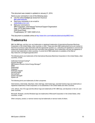 This document was created or updated on January 21, 2014.
Send us your comments in one of the following ways:
Use the online Contact us review form found at:
ibm.com/redbooks

Send your comments in an e-mail to:
redbook@us.ibm.com

Mail your comments to:
IBM Corporation, International Technical Support Organization
Dept. HYTD Mail Station P099
2455 South Road
Poughkeepsie, NY 12601-5400 U.S.A.


This document is available online at http://www.ibm.com/redbooks/abstracts/tips0852.html .

Trademarks
IBM, the IBM logo, and ibm.com are trademarks or registered trademarks of International Business Machines
Corporation in the United States, other countries, or both. These and other IBM trademarked terms are marked on
their first occurrence in this information with the appropriate symbol ( or ), indicating US registered or common law
trademarks owned by IBM at the time this information was published. Such trademarks may also be registered or
common law trademarks in other countries. A current list of IBM trademarks is available on the Web at
http://www.ibm.com/legal/copytrade.shtml
The following terms are trademarks of the International Business Machines Corporation in the United States, other
countries, or both:
Calibrated Vectored Cooling™
Express Storage™
IBM Systems Director Active Energy Manager™
IBM®
Redbooks®
Redpaper™
Redbooks (logo)®
ServerProven®
ServicePac®
System Storage®
System x®
The following terms are trademarks of other companies:
Intel Centrino, Intel Inside, Intel Xeon, Intel, Intel logo, Intel Inside logo, and Intel Centrino logo are trademarks or
registered trademarks of Intel Corporation or its subsidiaries in the United States and other countries.
LTO, Ultrium, the LTO Logo and the Ultrium logo are trademarks of HP, IBM Corp. and Quantum in the U.S. and
other countries.
Microsoft, Windows, and the Windows logo are trademarks of Microsoft Corporation in the United States, other
countries, or both.
Other company, product, or service names may be trademarks or service marks of others.

IBM System x3500 M4

55

 