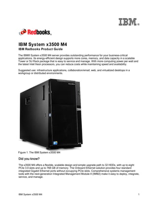 ®

IBM System x3500 M4
IBM Redbooks Product Guide
The IBM® System x3500 M4 server provides outstanding performance for your business-critical
applications. Its energy-efficient design supports more cores, memory, and data capacity in a scalable
Tower or 5U Rack package that is easy to service and manage. With more computing power per watt and
the latest Intel Xeon processors, you can reduce costs while maintaining speed and availability.
Suggested use: infrastructure applications, collaboration/email, web, and virtualized desktops in a
workgroup or distributed environments.

Figure 1. The IBM System x3500 M4

Did you know?
The x3500 M4 offers a flexible, scalable design and simple upgrade path to 32 HDDs, with up to eight
PCIe 3.0 slots and up to 768 GB of memory. The Onboard Ethernet solution provides four standard
integrated Gigabit Ethernet ports without occupying PCIe slots. Comprehensive systems management
tools with the next-generation Integrated Management Module II (IMM2) make it easy to deploy, integrate,
service, and manage.

IBM System x3500 M4

1

 