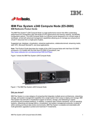 ®

IBM Flex System x240 Compute Node (E5-2600)
IBM Redbooks Product Guide
The IBM Flex System™ x240 Compute Node is a high-performance server that offers outstanding
performance for virtualization with new levels of CPU performance and memory capacity, and flexible
configuration options. The x240 Compute Node is an efficient server designed to run a broad range of
workloads, armed with advanced management capabilities allowing you to manage your physical and
virtual IT resources from a single-pane of glass.
Suggested use: database, virtualization, enterprise applications, collaboration/email, streaming media,
web, HPC, Microsoft RemoteFX, and cloud applications.
Note: This Product Guide describes the models of the x240 Compute Node with Intel Xeon E5-2600
processors. For models with the Intel Xeon E5-2600 v2 processors, see
http://www.redbooks.ibm.com/abstracts/tips1090.html?Open
Figure 1 shows the IBM Flex System x240 Compute Node.

Figure 1. The IBM Flex System x240 Compute Node

Did you know?
IBM Flex System is a new category of computing that integrates multiple server architectures, networking,
storage, and system management capability into a single system that is easy to deploy and manage. IBM
Flex System has full built-in virtualization support of servers, storage, and networking to speed
provisioning and increased resiliency. In addition, it supports open industry standards, such as operating
systems, networking and storage fabrics, virtualization, and system management protocols, to easily fit
within existing and future data center environments. IBM Flex System is scalable and extendable with
multi-generation upgrades to protect and maximize IT investments.

IBM Flex System x240 Compute Node (E5-2600)

1

 